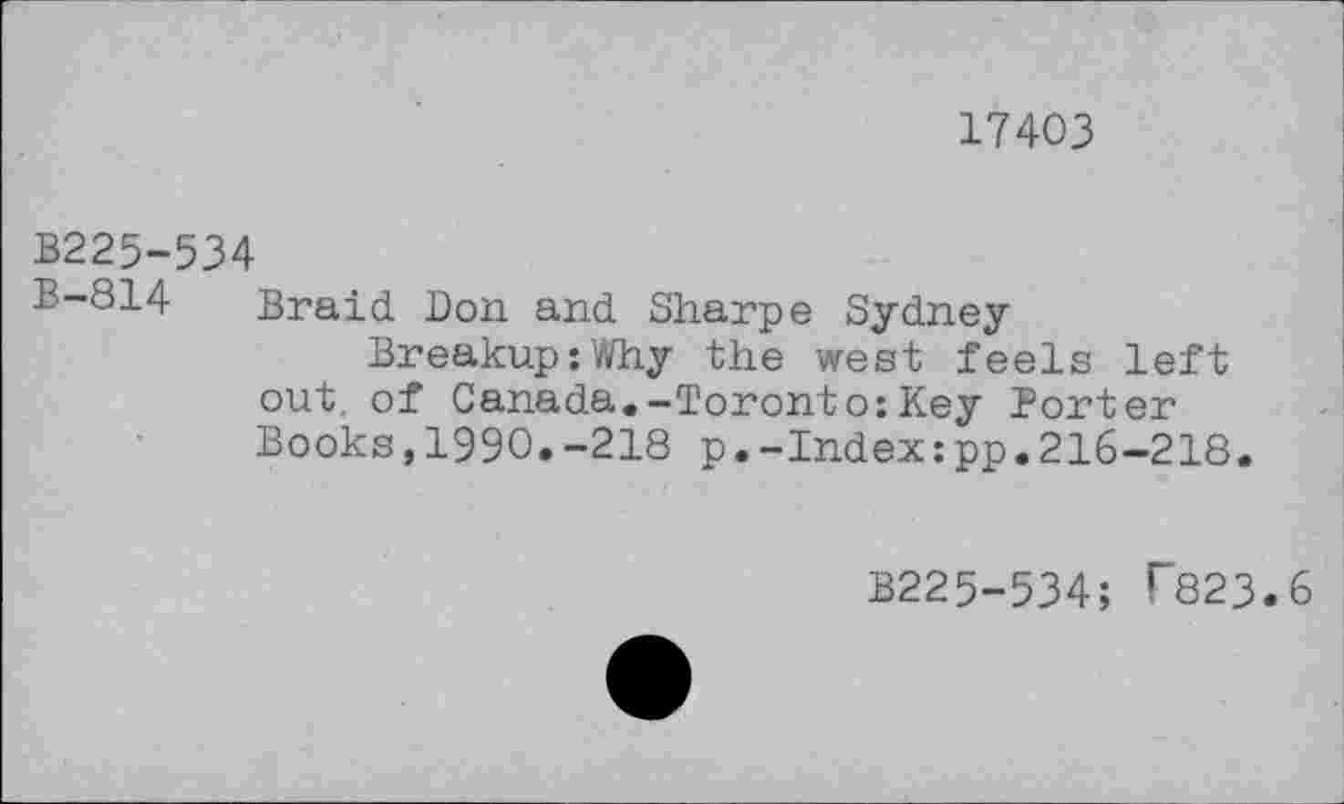 ﻿17403
B225-534
B-814 Braid Don and Sharpe Sydney
Breakup:Why the west feels left out, of Canada.-Toronto:Key Porter Books,1990.-218 p.-Index:pp.216-218.
B225-534; T823.6